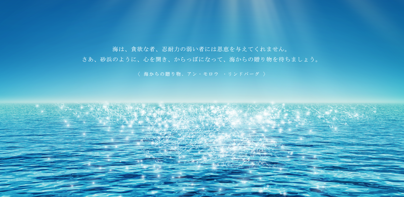 海は、貪欲な者、忍耐力の弱い者には恩恵を与えてくれません。さあ、砂浜のように、心を開き、からっぽになって、海からの贈り物を待ちましょう。『海からの贈り物』（アン・モロウ・リンドバーグ著）より