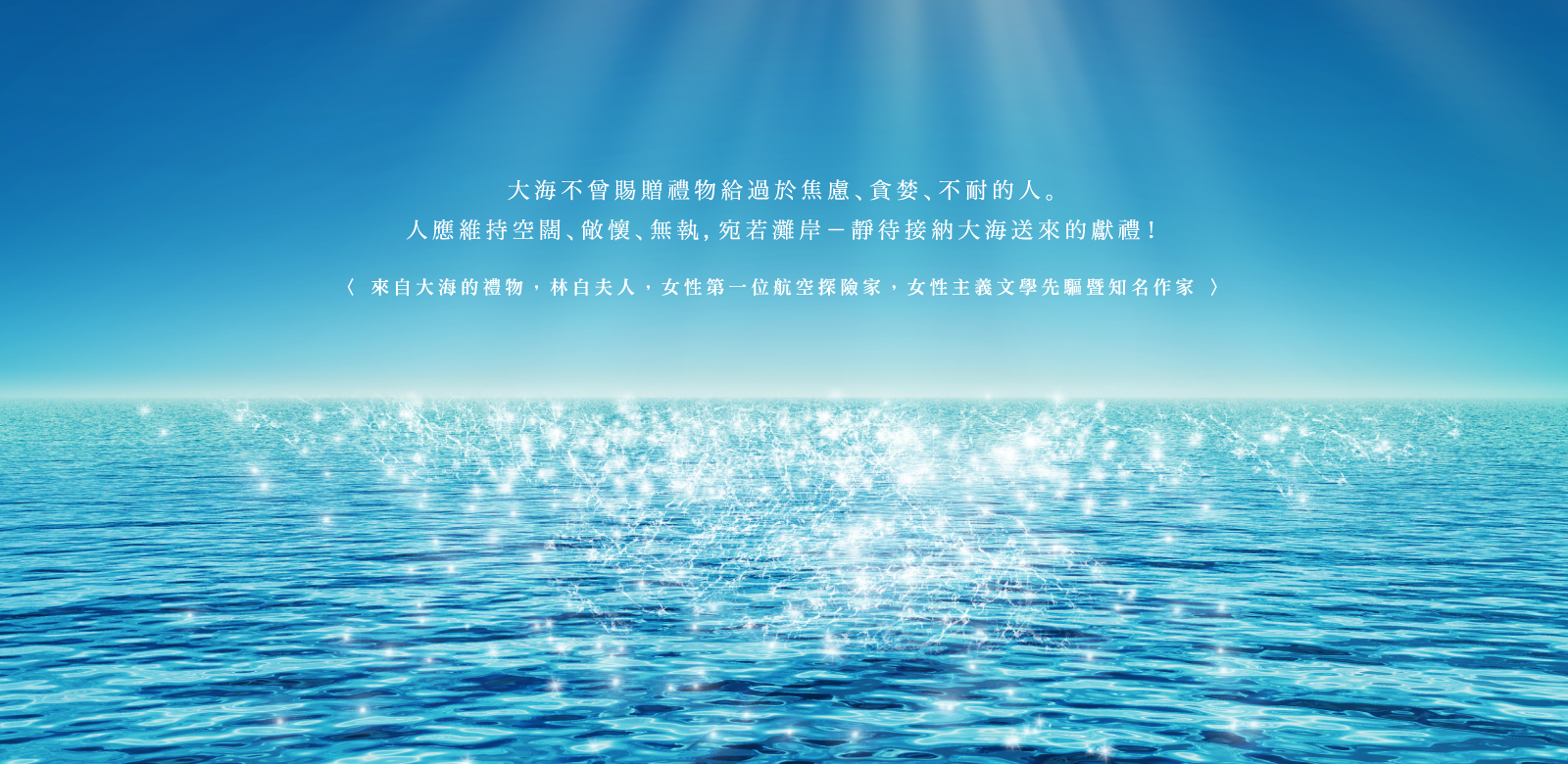 大海不曾賜贈禮物給過於焦慮、貪婪、不耐的人。人應維持空闊、敞懷、無執，宛如灘岸-靜待接納大海送來的獻禮！<大海的禮物，林白夫人，1906～2001，女性第一位航空探險家，女性主義文學先驅暨暢銷作家>