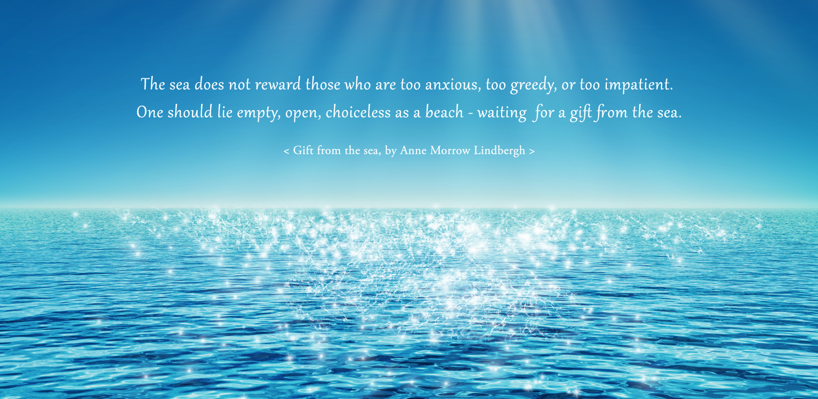 The sea does not reward those who are too anxious, too greedy, or too impatient. One should lie empty, open, choiceless as a beach - waiting for a gift from the sea. <From: Gift from the Sea，by Anne Morrow Lindbergh>
